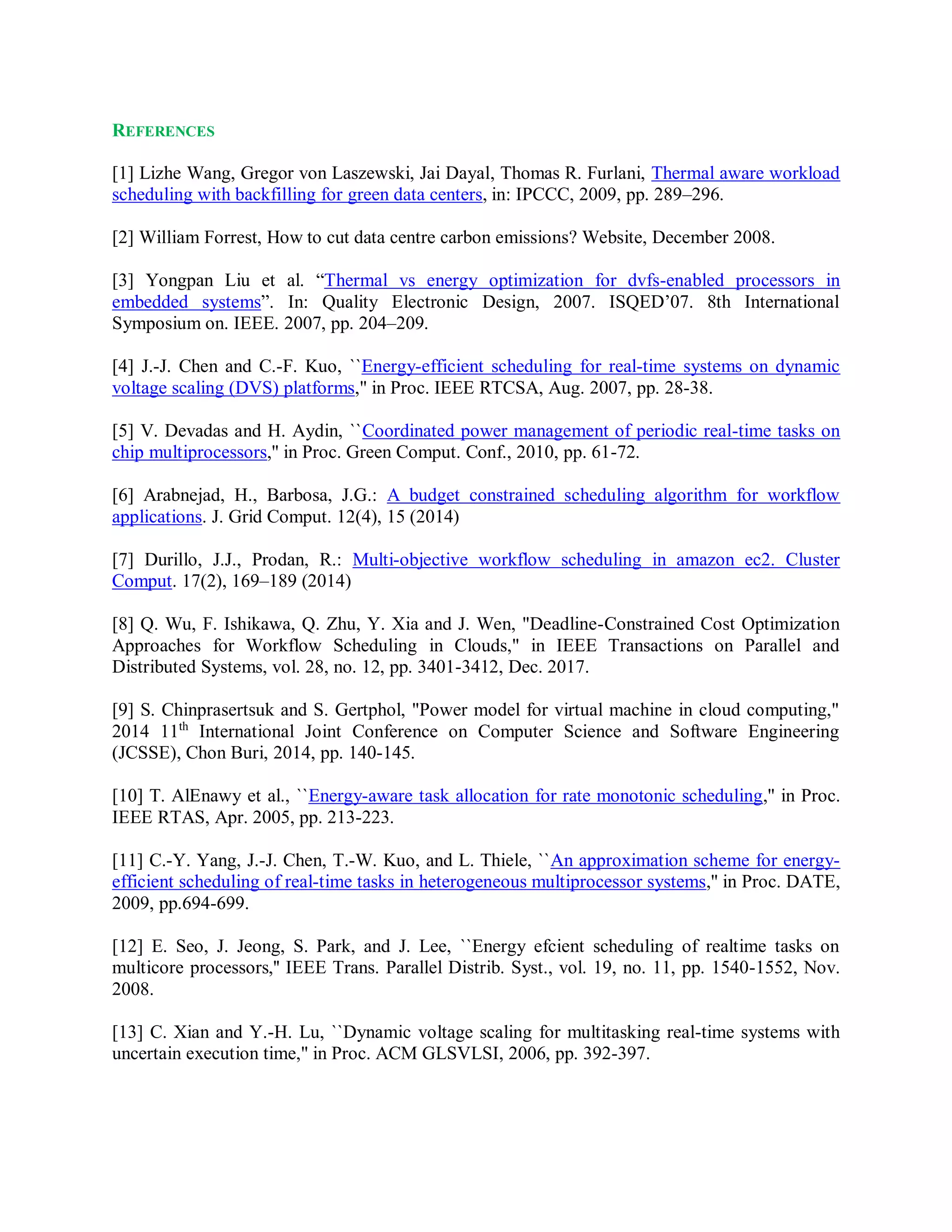 REFERENCES
[1] Lizhe Wang, Gregor von Laszewski, Jai Dayal, Thomas R. Furlani, Thermal aware workload
scheduling with backfilling for green data centers, in: IPCCC, 2009, pp. 289–296.
[2] William Forrest, How to cut data centre carbon emissions? Website, December 2008.
[3] Yongpan Liu et al. “Thermal vs energy optimization for dvfs-enabled processors in
embedded systems”. In: Quality Electronic Design, 2007. ISQED’07. 8th International
Symposium on. IEEE. 2007, pp. 204–209.
[4] J.-J. Chen and C.-F. Kuo, ``Energy-efficient scheduling for real-time systems on dynamic
voltage scaling (DVS) platforms,'' in Proc. IEEE RTCSA, Aug. 2007, pp. 28-38.
[5] V. Devadas and H. Aydin, ``Coordinated power management of periodic real-time tasks on
chip multiprocessors,'' in Proc. Green Comput. Conf., 2010, pp. 61-72.
[6] Arabnejad, H., Barbosa, J.G.: A budget constrained scheduling algorithm for workflow
applications. J. Grid Comput. 12(4), 15 (2014)
[7] Durillo, J.J., Prodan, R.: Multi-objective workflow scheduling in amazon ec2. Cluster
Comput. 17(2), 169–189 (2014)
[8] Q. Wu, F. Ishikawa, Q. Zhu, Y. Xia and J. Wen, "Deadline-Constrained Cost Optimization
Approaches for Workflow Scheduling in Clouds," in IEEE Transactions on Parallel and
Distributed Systems, vol. 28, no. 12, pp. 3401-3412, Dec. 2017.
[9] S. Chinprasertsuk and S. Gertphol, "Power model for virtual machine in cloud computing,"
2014 11th
International Joint Conference on Computer Science and Software Engineering
(JCSSE), Chon Buri, 2014, pp. 140-145.
[10] T. AlEnawy et al., ``Energy-aware task allocation for rate monotonic scheduling,'' in Proc.
IEEE RTAS, Apr. 2005, pp. 213-223.
[11] C.-Y. Yang, J.-J. Chen, T.-W. Kuo, and L. Thiele, ``An approximation scheme for energy-
efficient scheduling of real-time tasks in heterogeneous multiprocessor systems,'' in Proc. DATE,
2009, pp.694-699.
[12] E. Seo, J. Jeong, S. Park, and J. Lee, ``Energy efcient scheduling of realtime tasks on
multicore processors,'' IEEE Trans. Parallel Distrib. Syst., vol. 19, no. 11, pp. 1540-1552, Nov.
2008.
[13] C. Xian and Y.-H. Lu, ``Dynamic voltage scaling for multitasking real-time systems with
uncertain execution time,'' in Proc. ACM GLSVLSI, 2006, pp. 392-397.
 