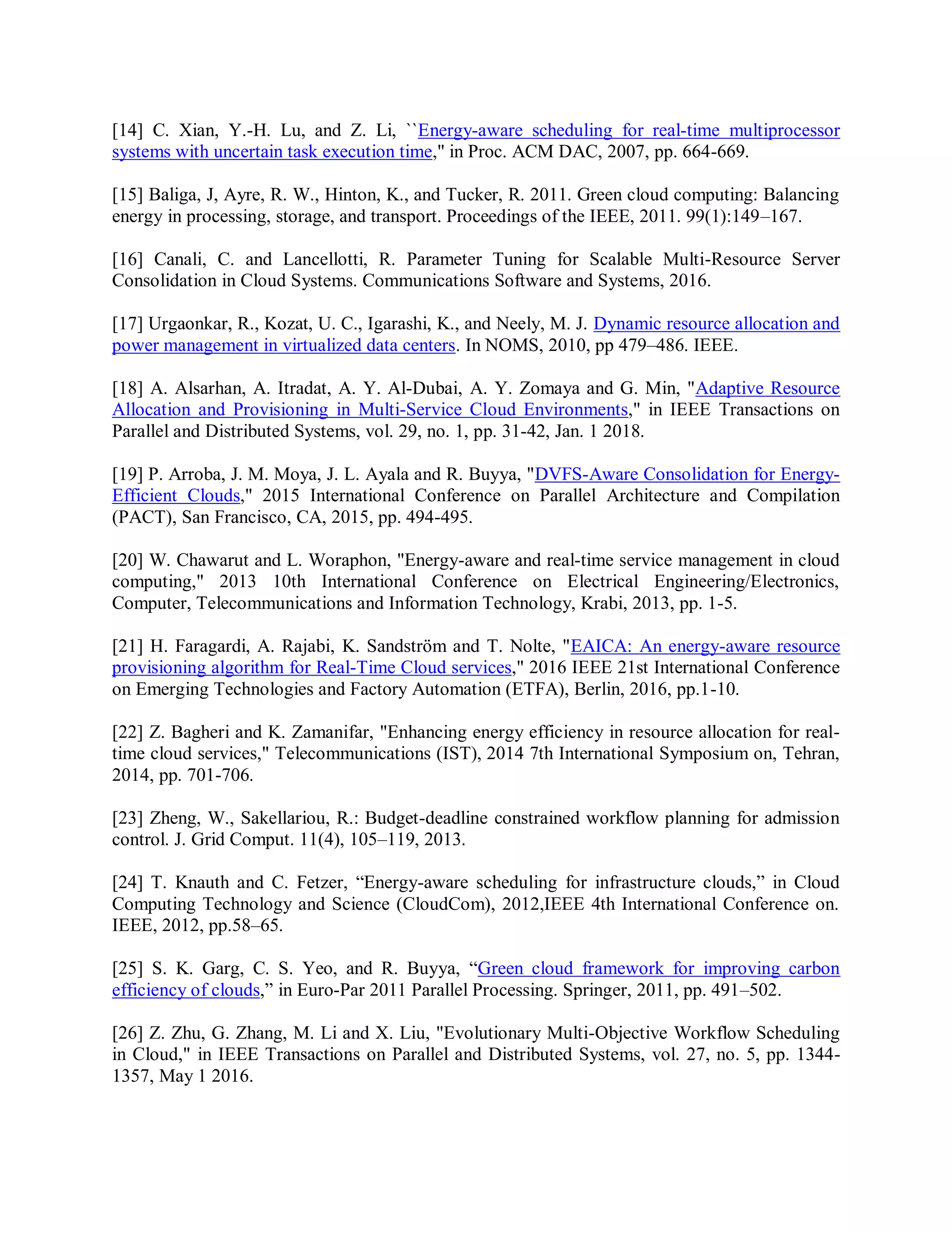 [14] C. Xian, Y.-H. Lu, and Z. Li, ``Energy-aware scheduling for real-time multiprocessor
systems with uncertain task execution time,'' in Proc. ACM DAC, 2007, pp. 664-669.
[15] Baliga, J, Ayre, R. W., Hinton, K., and Tucker, R. 2011. Green cloud computing: Balancing
energy in processing, storage, and transport. Proceedings of the IEEE, 2011. 99(1):149–167.
[16] Canali, C. and Lancellotti, R. Parameter Tuning for Scalable Multi-Resource Server
Consolidation in Cloud Systems. Communications Software and Systems, 2016.
[17] Urgaonkar, R., Kozat, U. C., Igarashi, K., and Neely, M. J. Dynamic resource allocation and
power management in virtualized data centers. In NOMS, 2010, pp 479–486. IEEE.
[18] A. Alsarhan, A. Itradat, A. Y. Al-Dubai, A. Y. Zomaya and G. Min, "Adaptive Resource
Allocation and Provisioning in Multi-Service Cloud Environments," in IEEE Transactions on
Parallel and Distributed Systems, vol. 29, no. 1, pp. 31-42, Jan. 1 2018.
[19] P. Arroba, J. M. Moya, J. L. Ayala and R. Buyya, "DVFS-Aware Consolidation for Energy-
Efficient Clouds," 2015 International Conference on Parallel Architecture and Compilation
(PACT), San Francisco, CA, 2015, pp. 494-495.
[20] W. Chawarut and L. Woraphon, "Energy-aware and real-time service management in cloud
computing," 2013 10th International Conference on Electrical Engineering/Electronics,
Computer, Telecommunications and Information Technology, Krabi, 2013, pp. 1-5.
[21] H. Faragardi, A. Rajabi, K. Sandström and T. Nolte, "EAICA: An energy-aware resource
provisioning algorithm for Real-Time Cloud services," 2016 IEEE 21st International Conference
on Emerging Technologies and Factory Automation (ETFA), Berlin, 2016, pp.1-10.
[22] Z. Bagheri and K. Zamanifar, "Enhancing energy efficiency in resource allocation for real-
time cloud services," Telecommunications (IST), 2014 7th International Symposium on, Tehran,
2014, pp. 701-706.
[23] Zheng, W., Sakellariou, R.: Budget-deadline constrained workflow planning for admission
control. J. Grid Comput. 11(4), 105–119, 2013.
[24] T. Knauth and C. Fetzer, “Energy-aware scheduling for infrastructure clouds,” in Cloud
Computing Technology and Science (CloudCom), 2012,IEEE 4th International Conference on.
IEEE, 2012, pp.58–65.
[25] S. K. Garg, C. S. Yeo, and R. Buyya, “Green cloud framework for improving carbon
efficiency of clouds,” in Euro-Par 2011 Parallel Processing. Springer, 2011, pp. 491–502.
[26] Z. Zhu, G. Zhang, M. Li and X. Liu, "Evolutionary Multi-Objective Workflow Scheduling
in Cloud," in IEEE Transactions on Parallel and Distributed Systems, vol. 27, no. 5, pp. 1344-
1357, May 1 2016.
 