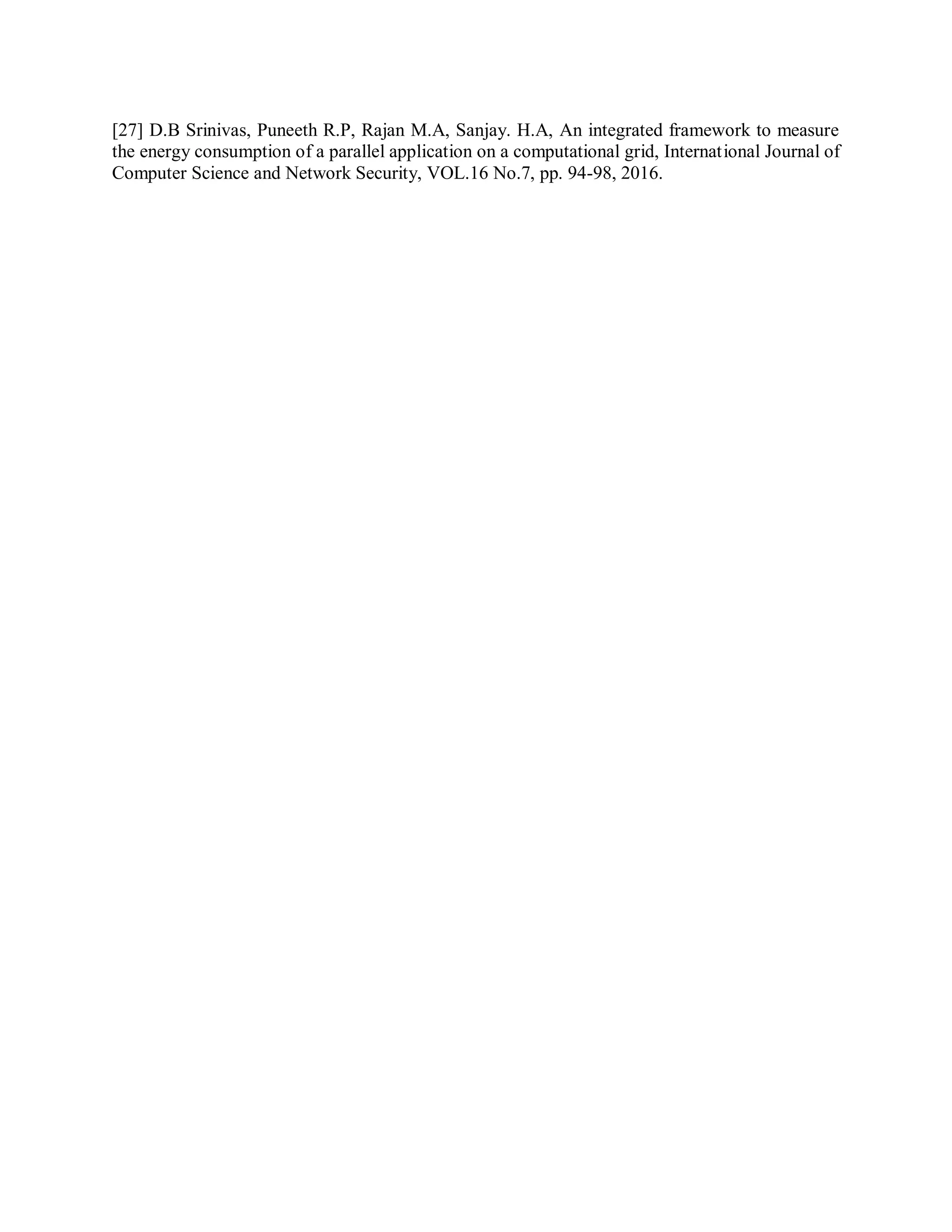 [27] D.B Srinivas, Puneeth R.P, Rajan M.A, Sanjay. H.A, An integrated framework to measure
the energy consumption of a parallel application on a computational grid, International Journal of
Computer Science and Network Security, VOL.16 No.7, pp. 94-98, 2016.
 