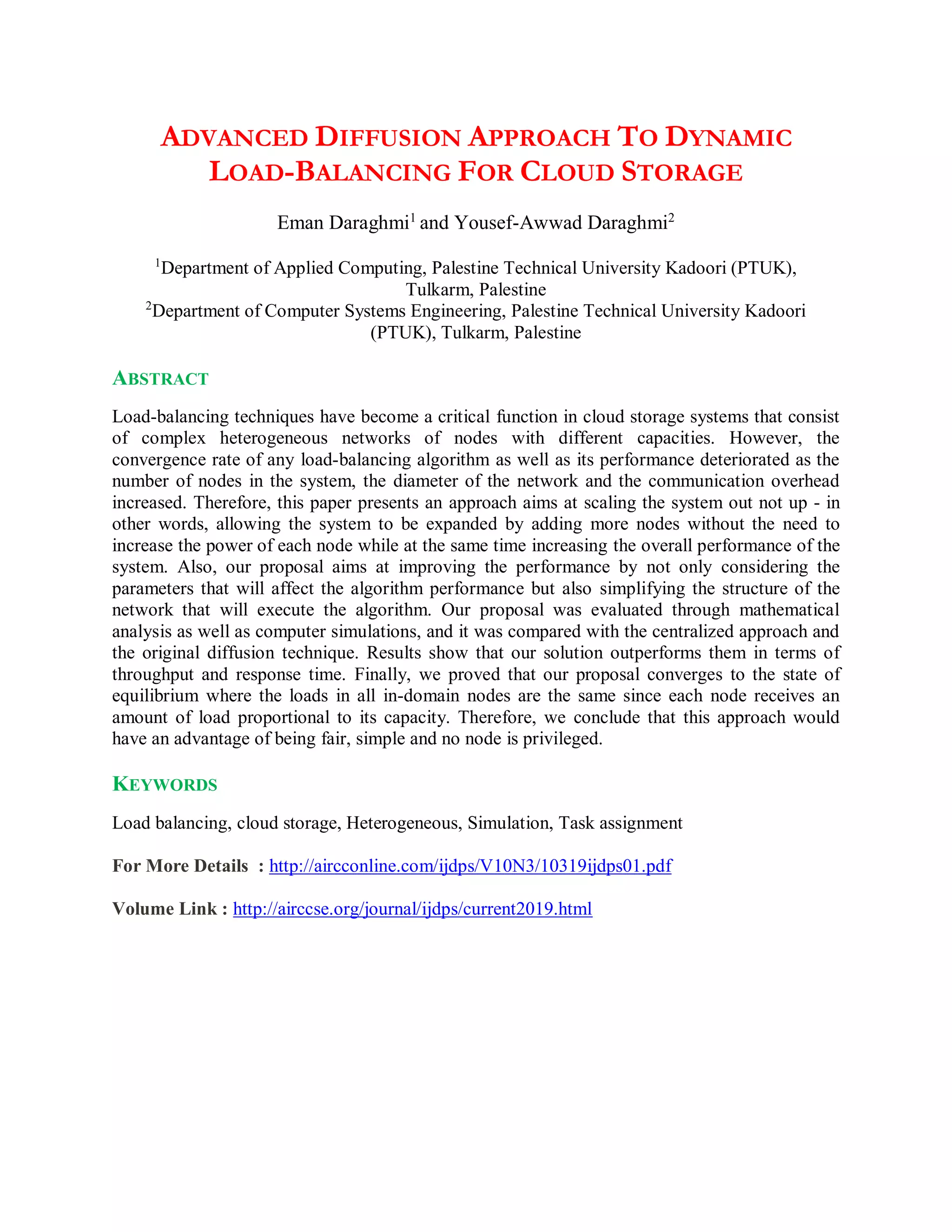 ADVANCED DIFFUSION APPROACH TO DYNAMIC
LOAD-BALANCING FOR CLOUD STORAGE
Eman Daraghmi1
and Yousef-Awwad Daraghmi2
1
Department of Applied Computing, Palestine Technical University Kadoori (PTUK),
Tulkarm, Palestine
2
Department of Computer Systems Engineering, Palestine Technical University Kadoori
(PTUK), Tulkarm, Palestine
ABSTRACT
Load-balancing techniques have become a critical function in cloud storage systems that consist
of complex heterogeneous networks of nodes with different capacities. However, the
convergence rate of any load-balancing algorithm as well as its performance deteriorated as the
number of nodes in the system, the diameter of the network and the communication overhead
increased. Therefore, this paper presents an approach aims at scaling the system out not up - in
other words, allowing the system to be expanded by adding more nodes without the need to
increase the power of each node while at the same time increasing the overall performance of the
system. Also, our proposal aims at improving the performance by not only considering the
parameters that will affect the algorithm performance but also simplifying the structure of the
network that will execute the algorithm. Our proposal was evaluated through mathematical
analysis as well as computer simulations, and it was compared with the centralized approach and
the original diffusion technique. Results show that our solution outperforms them in terms of
throughput and response time. Finally, we proved that our proposal converges to the state of
equilibrium where the loads in all in-domain nodes are the same since each node receives an
amount of load proportional to its capacity. Therefore, we conclude that this approach would
have an advantage of being fair, simple and no node is privileged.
KEYWORDS
Load balancing, cloud storage, Heterogeneous, Simulation, Task assignment
For More Details : http://aircconline.com/ijdps/V10N3/10319ijdps01.pdf
Volume Link : http://airccse.org/journal/ijdps/current2019.html
 