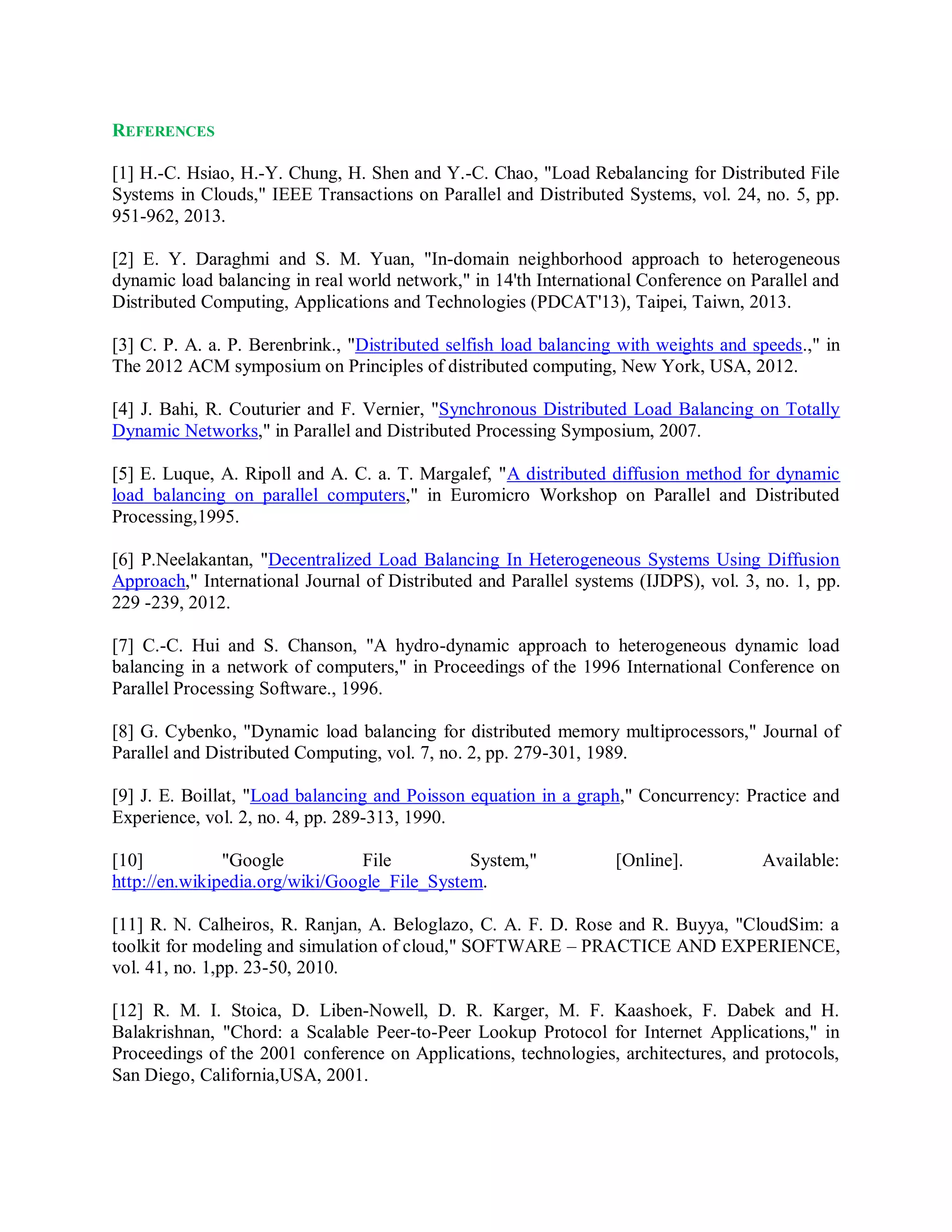 REFERENCES
[1] H.-C. Hsiao, H.-Y. Chung, H. Shen and Y.-C. Chao, "Load Rebalancing for Distributed File
Systems in Clouds," IEEE Transactions on Parallel and Distributed Systems, vol. 24, no. 5, pp.
951-962, 2013.
[2] E. Y. Daraghmi and S. M. Yuan, "In-domain neighborhood approach to heterogeneous
dynamic load balancing in real world network," in 14'th International Conference on Parallel and
Distributed Computing, Applications and Technologies (PDCAT'13), Taipei, Taiwn, 2013.
[3] C. P. A. a. P. Berenbrink., "Distributed selfish load balancing with weights and speeds.," in
The 2012 ACM symposium on Principles of distributed computing, New York, USA, 2012.
[4] J. Bahi, R. Couturier and F. Vernier, "Synchronous Distributed Load Balancing on Totally
Dynamic Networks," in Parallel and Distributed Processing Symposium, 2007.
[5] E. Luque, A. Ripoll and A. C. a. T. Margalef, "A distributed diffusion method for dynamic
load balancing on parallel computers," in Euromicro Workshop on Parallel and Distributed
Processing,1995.
[6] P.Neelakantan, "Decentralized Load Balancing In Heterogeneous Systems Using Diffusion
Approach," International Journal of Distributed and Parallel systems (IJDPS), vol. 3, no. 1, pp.
229 -239, 2012.
[7] C.-C. Hui and S. Chanson, "A hydro-dynamic approach to heterogeneous dynamic load
balancing in a network of computers," in Proceedings of the 1996 International Conference on
Parallel Processing Software., 1996.
[8] G. Cybenko, "Dynamic load balancing for distributed memory multiprocessors," Journal of
Parallel and Distributed Computing, vol. 7, no. 2, pp. 279-301, 1989.
[9] J. E. Boillat, "Load balancing and Poisson equation in a graph," Concurrency: Practice and
Experience, vol. 2, no. 4, pp. 289-313, 1990.
[10] "Google File System," [Online]. Available:
http://en.wikipedia.org/wiki/Google_File_System.
[11] R. N. Calheiros, R. Ranjan, A. Beloglazo, C. A. F. D. Rose and R. Buyya, "CloudSim: a
toolkit for modeling and simulation of cloud," SOFTWARE – PRACTICE AND EXPERIENCE,
vol. 41, no. 1,pp. 23-50, 2010.
[12] R. M. I. Stoica, D. Liben-Nowell, D. R. Karger, M. F. Kaashoek, F. Dabek and H.
Balakrishnan, "Chord: a Scalable Peer-to-Peer Lookup Protocol for Internet Applications," in
Proceedings of the 2001 conference on Applications, technologies, architectures, and protocols,
San Diego, California,USA, 2001.
 
