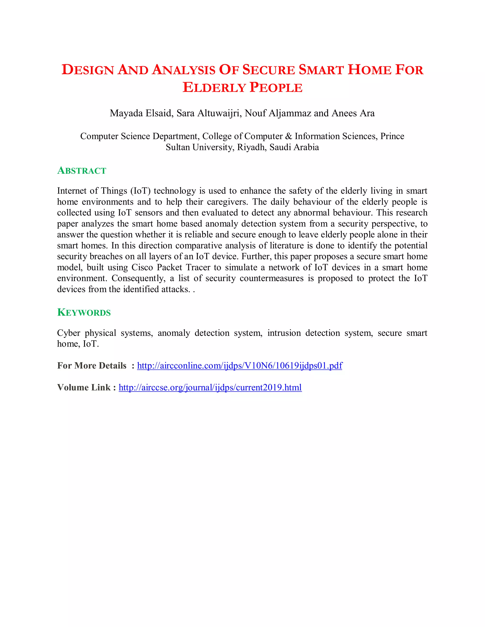 DESIGN AND ANALYSIS OF SECURE SMART HOME FOR
ELDERLY PEOPLE
Mayada Elsaid, Sara Altuwaijri, Nouf Aljammaz and Anees Ara
Computer Science Department, College of Computer & Information Sciences, Prince
Sultan University, Riyadh, Saudi Arabia
ABSTRACT
Internet of Things (IoT) technology is used to enhance the safety of the elderly living in smart
home environments and to help their caregivers. The daily behaviour of the elderly people is
collected using IoT sensors and then evaluated to detect any abnormal behaviour. This research
paper analyzes the smart home based anomaly detection system from a security perspective, to
answer the question whether it is reliable and secure enough to leave elderly people alone in their
smart homes. In this direction comparative analysis of literature is done to identify the potential
security breaches on all layers of an IoT device. Further, this paper proposes a secure smart home
model, built using Cisco Packet Tracer to simulate a network of IoT devices in a smart home
environment. Consequently, a list of security countermeasures is proposed to protect the IoT
devices from the identified attacks. .
KEYWORDS
Cyber physical systems, anomaly detection system, intrusion detection system, secure smart
home, IoT.
For More Details : http://aircconline.com/ijdps/V10N6/10619ijdps01.pdf
Volume Link : http://airccse.org/journal/ijdps/current2019.html
 