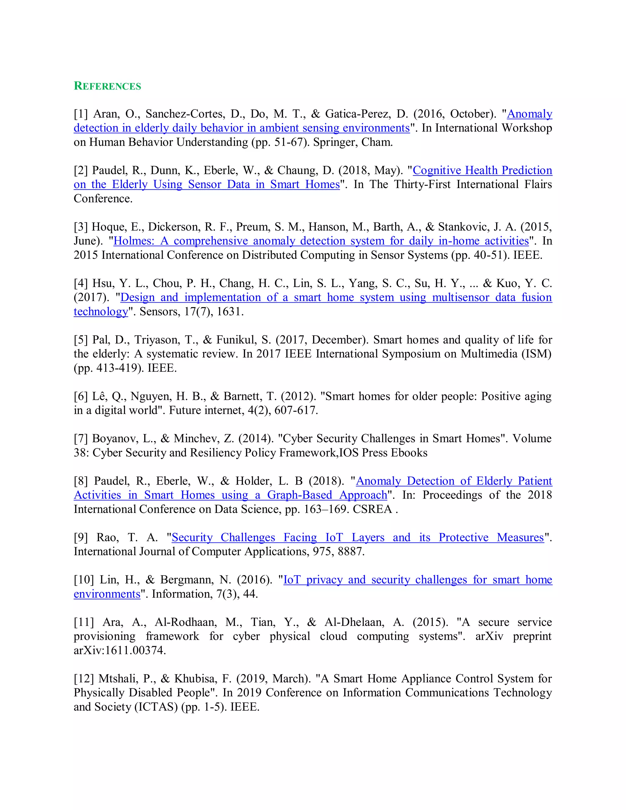 REFERENCES
[1] Aran, O., Sanchez-Cortes, D., Do, M. T., & Gatica-Perez, D. (2016, October). "Anomaly
detection in elderly daily behavior in ambient sensing environments". In International Workshop
on Human Behavior Understanding (pp. 51-67). Springer, Cham.
[2] Paudel, R., Dunn, K., Eberle, W., & Chaung, D. (2018, May). "Cognitive Health Prediction
on the Elderly Using Sensor Data in Smart Homes". In The Thirty-First International Flairs
Conference.
[3] Hoque, E., Dickerson, R. F., Preum, S. M., Hanson, M., Barth, A., & Stankovic, J. A. (2015,
June). "Holmes: A comprehensive anomaly detection system for daily in-home activities". In
2015 International Conference on Distributed Computing in Sensor Systems (pp. 40-51). IEEE.
[4] Hsu, Y. L., Chou, P. H., Chang, H. C., Lin, S. L., Yang, S. C., Su, H. Y., ... & Kuo, Y. C.
(2017). "Design and implementation of a smart home system using multisensor data fusion
technology". Sensors, 17(7), 1631.
[5] Pal, D., Triyason, T., & Funikul, S. (2017, December). Smart homes and quality of life for
the elderly: A systematic review. In 2017 IEEE International Symposium on Multimedia (ISM)
(pp. 413-419). IEEE.
[6] Lê, Q., Nguyen, H. B., & Barnett, T. (2012). "Smart homes for older people: Positive aging
in a digital world". Future internet, 4(2), 607-617.
[7] Boyanov, L., & Minchev, Z. (2014). "Cyber Security Challenges in Smart Homes". Volume
38: Cyber Security and Resiliency Policy Framework,IOS Press Ebooks
[8] Paudel, R., Eberle, W., & Holder, L. B (2018). "Anomaly Detection of Elderly Patient
Activities in Smart Homes using a Graph-Based Approach". In: Proceedings of the 2018
International Conference on Data Science, pp. 163–169. CSREA .
[9] Rao, T. A. "Security Challenges Facing IoT Layers and its Protective Measures".
International Journal of Computer Applications, 975, 8887.
[10] Lin, H., & Bergmann, N. (2016). "IoT privacy and security challenges for smart home
environments". Information, 7(3), 44.
[11] Ara, A., Al-Rodhaan, M., Tian, Y., & Al-Dhelaan, A. (2015). "A secure service
provisioning framework for cyber physical cloud computing systems". arXiv preprint
arXiv:1611.00374.
[12] Mtshali, P., & Khubisa, F. (2019, March). "A Smart Home Appliance Control System for
Physically Disabled People". In 2019 Conference on Information Communications Technology
and Society (ICTAS) (pp. 1-5). IEEE.
 