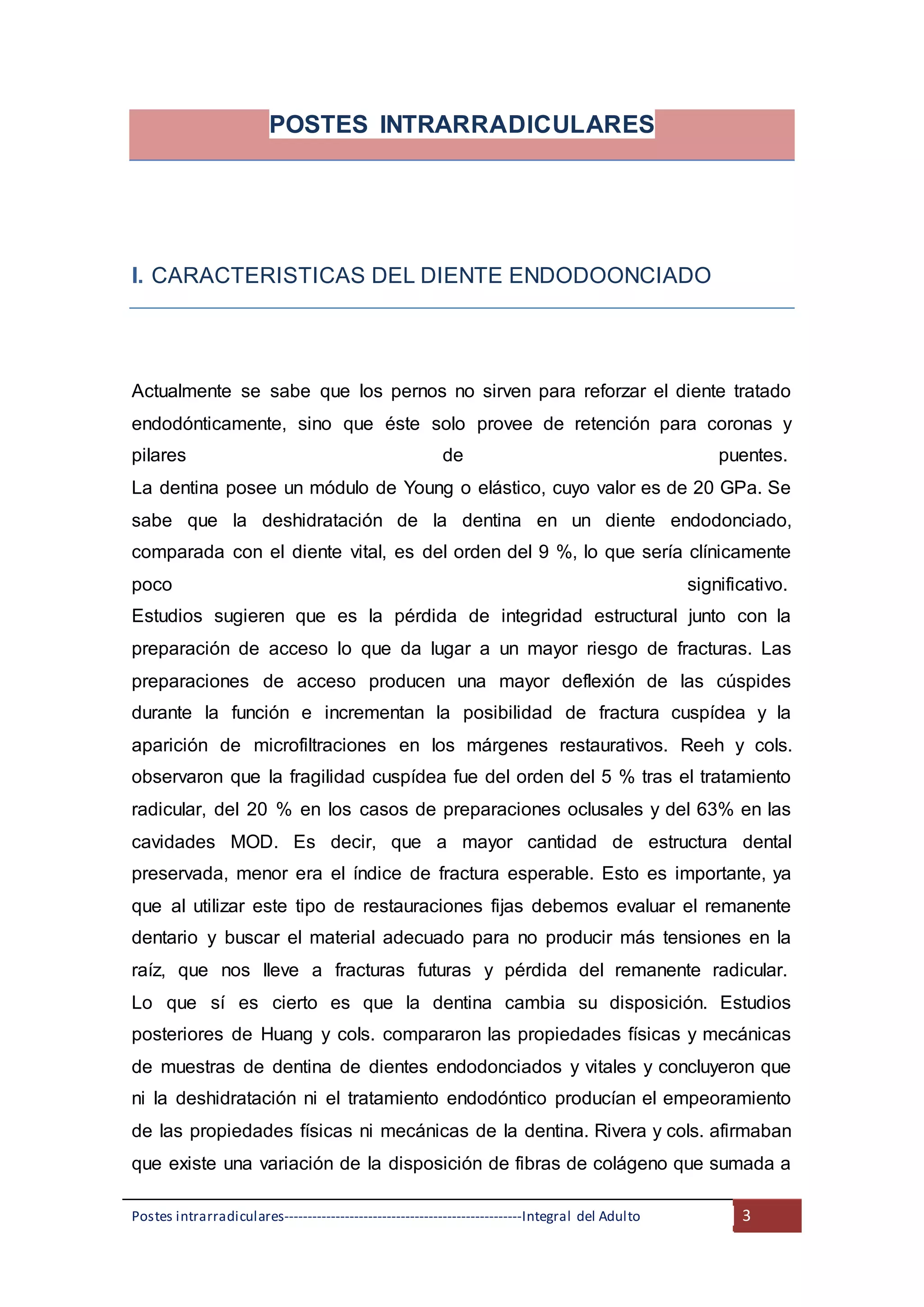 Postes intrarradiculares---------------------------------------------------Integral del Adulto 3
POSTES INTRARRADICULARES
I. CARACTERISTICAS DEL DIENTE ENDODOONCIADO
Actualmente se sabe que los pernos no sirven para reforzar el diente tratado
endodónticamente, sino que éste solo provee de retención para coronas y
pilares de puentes.
La dentina posee un módulo de Young o elástico, cuyo valor es de 20 GPa. Se
sabe que la deshidratación de la dentina en un diente endodonciado,
comparada con el diente vital, es del orden del 9 %, lo que sería clínicamente
poco significativo.
Estudios sugieren que es la pérdida de integridad estructural junto con la
preparación de acceso lo que da lugar a un mayor riesgo de fracturas. Las
preparaciones de acceso producen una mayor deflexión de las cúspides
durante la función e incrementan la posibilidad de fractura cuspídea y la
aparición de microfiltraciones en los márgenes restaurativos. Reeh y cols.
observaron que la fragilidad cuspídea fue del orden del 5 % tras el tratamiento
radicular, del 20 % en los casos de preparaciones oclusales y del 63% en las
cavidades MOD. Es decir, que a mayor cantidad de estructura dental
preservada, menor era el índice de fractura esperable. Esto es importante, ya
que al utilizar este tipo de restauraciones fijas debemos evaluar el remanente
dentario y buscar el material adecuado para no producir más tensiones en la
raíz, que nos lleve a fracturas futuras y pérdida del remanente radicular.
Lo que sí es cierto es que la dentina cambia su disposición. Estudios
posteriores de Huang y cols. compararon las propiedades físicas y mecánicas
de muestras de dentina de dientes endodonciados y vitales y concluyeron que
ni la deshidratación ni el tratamiento endodóntico producían el empeoramiento
de las propiedades físicas ni mecánicas de la dentina. Rivera y cols. afirmaban
que existe una variación de la disposición de fibras de colágeno que sumada a
 