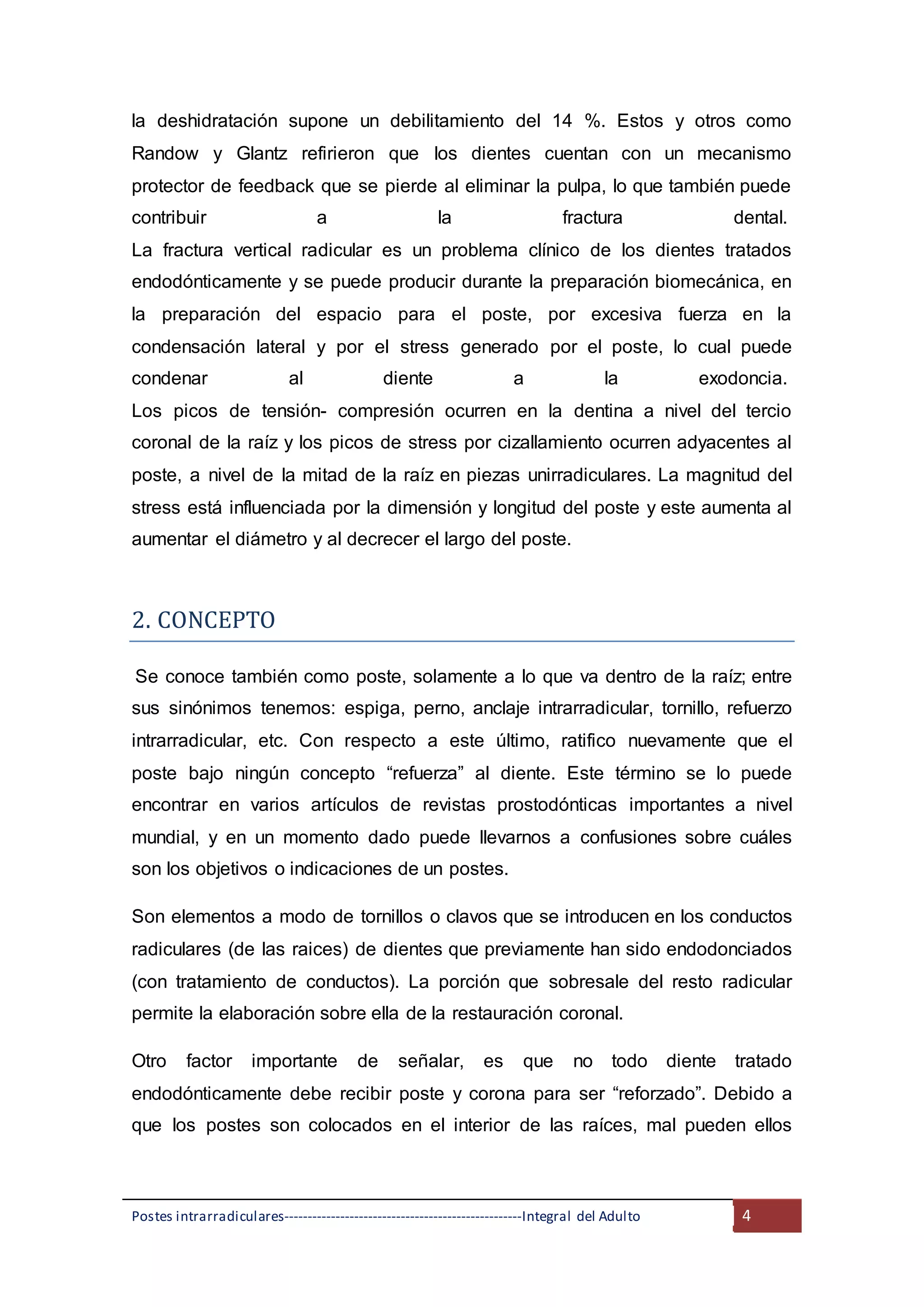 Postes intrarradiculares---------------------------------------------------Integral del Adulto 4
la deshidratación supone un debilitamiento del 14 %. Estos y otros como
Randow y Glantz refirieron que los dientes cuentan con un mecanismo
protector de feedback que se pierde al eliminar la pulpa, lo que también puede
contribuir a la fractura dental.
La fractura vertical radicular es un problema clínico de los dientes tratados
endodónticamente y se puede producir durante la preparación biomecánica, en
la preparación del espacio para el poste, por excesiva fuerza en la
condensación lateral y por el stress generado por el poste, lo cual puede
condenar al diente a la exodoncia.
Los picos de tensión- compresión ocurren en la dentina a nivel del tercio
coronal de la raíz y los picos de stress por cizallamiento ocurren adyacentes al
poste, a nivel de la mitad de la raíz en piezas unirradiculares. La magnitud del
stress está influenciada por la dimensión y longitud del poste y este aumenta al
aumentar el diámetro y al decrecer el largo del poste.
2. CONCEPTO
Se conoce también como poste, solamente a lo que va dentro de la raíz; entre
sus sinónimos tenemos: espiga, perno, anclaje intrarradicular, tornillo, refuerzo
intrarradicular, etc. Con respecto a este último, ratifico nuevamente que el
poste bajo ningún concepto “refuerza” al diente. Este término se lo puede
encontrar en varios artículos de revistas prostodónticas importantes a nivel
mundial, y en un momento dado puede llevarnos a confusiones sobre cuáles
son los objetivos o indicaciones de un postes.
Son elementos a modo de tornillos o clavos que se introducen en los conductos
radiculares (de las raices) de dientes que previamente han sido endodonciados
(con tratamiento de conductos). La porción que sobresale del resto radicular
permite la elaboración sobre ella de la restauración coronal.
Otro factor importante de señalar, es que no todo diente tratado
endodónticamente debe recibir poste y corona para ser “reforzado”. Debido a
que los postes son colocados en el interior de las raíces, mal pueden ellos
 