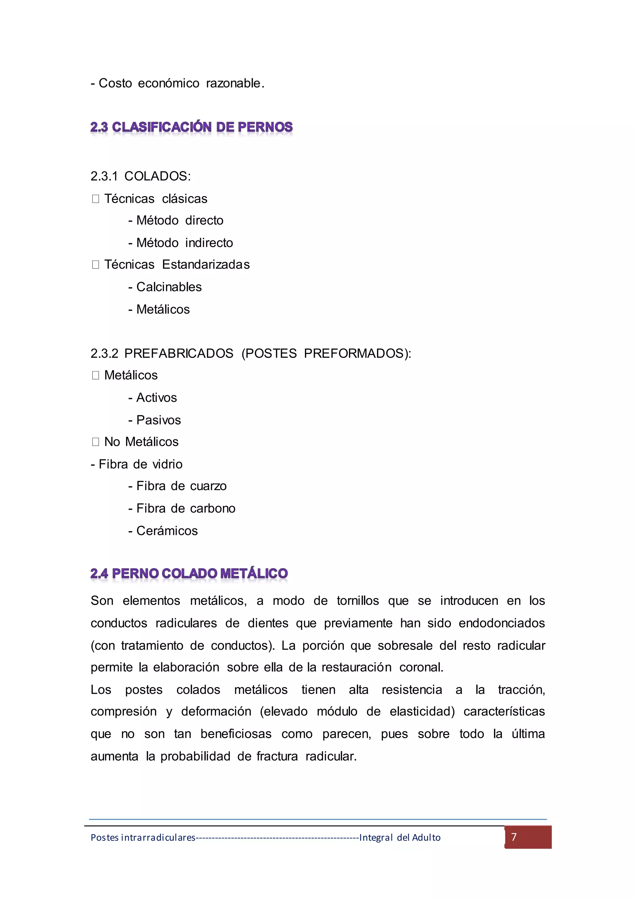 Postes intrarradiculares---------------------------------------------------Integral del Adulto 7
- Costo económico razonable.
2.3.1 COLADOS:
Técnicas clásicas
- Método directo
- Método indirecto
Técnicas Estandarizadas
- Calcinables
- Metálicos
2.3.2 PREFABRICADOS (POSTES PREFORMADOS):
Metálicos
- Activos
- Pasivos
No Metálicos
- Fibra de vidrio
- Fibra de cuarzo
- Fibra de carbono
- Cerámicos
Son elementos metálicos, a modo de tornillos que se introducen en los
conductos radiculares de dientes que previamente han sido endodonciados
(con tratamiento de conductos). La porción que sobresale del resto radicular
permite la elaboración sobre ella de la restauración coronal.
Los postes colados metálicos tienen alta resistencia a la tracción,
compresión y deformación (elevado módulo de elasticidad) características
que no son tan beneficiosas como parecen, pues sobre todo la última
aumenta la probabilidad de fractura radicular.
 
