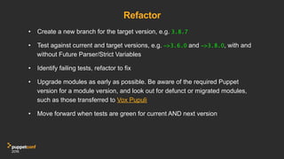 Refactor
•  Create a new branch for the target version, e.g. 3.8.7
•  Test against current and target versions, e.g. ~>3.6.0 and ~>3.8.0, with and
without Future Parser/Strict Variables
•  Identify failing tests, refactor to fix
•  Upgrade modules as early as possible. Be aware of the required Puppet
version for a module version, and look out for defunct or migrated modules,
such as those transferred to Vox Pupuli
•  Move forward when tests are green for current AND next version
 