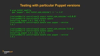 Testing with particular Puppet versions
$ grep PUPPET Gemfile
gem "puppet", ENV['PUPPET_GEM_VERSION'] || '~> 4.0'
[rnelson0@build controlrepo]$ export PUPPET_GEM_VERSION='~>3.8.0'
[rnelson0@build controlrepo]$ bundle update
Installing puppet 3.8.7 (was 4.6.0)
[rnelson0@build controlrepo]$ bundle exec puppet --version
3.8.7
[rnelson0@build controlrepo]$ export PUPPET_GEM_VERSION='3.8.1'
[rnelson0@build controlrepo]$ bundle update
Installing puppet 3.8.1 (was 3.8.7)
[rnelson0@build controlrepo]$ bundle exec puppet --version
3.8.1
 