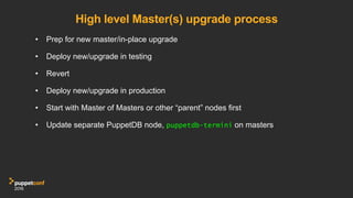 High level Master(s) upgrade process
•  Prep for new master/in-place upgrade
•  Deploy new/upgrade in testing
•  Revert
•  Deploy new/upgrade in production
•  Start with Master of Masters or other “parent” nodes first
•  Update separate PuppetDB node, puppetdb-termini on masters
 