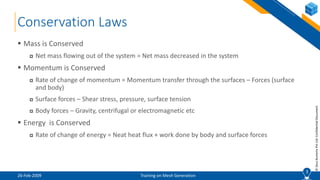 3
©ZeusNumerixPvtLtd:ConfidentialDocument
Conservation Laws
 Mass is Conserved
 Net mass flowing out of the system = Net mass decreased in the system
 Momentum is Conserved
 Rate of change of momentum = Momentum transfer through the surfaces – Forces (surface
and body)
 Surface forces – Shear stress, pressure, surface tension
 Body forces – Gravity, centrifugal or electromagnetic etc
 Energy is Conserved
 Rate of change of energy = Neat heat flux + work done by body and surface forces
3
26-Feb-2009 Training on Mesh Generation
 