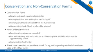 5
©ZeusNumerixPvtLtd:ConfidentialDocument
Conservation and Non-Conservation Forms
 Conservation Form
 Easy to code as all equations look similar
 More physical as “can be simply stated in English”
 Primary variable are calculated from the flux variables
 Captures the shock; (shock produced by solution)
 Non-Conservation Form
 Equation given above are expanded
 Has a shock fitting approach; solution is a forethought i.e. shock location must be
approximately known
 Captures the shock better
 There have been instances where shock fitting and capturing methods have been
used with either forms
5
26-Feb-2009 Training on Mesh Generation
 