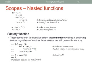 9/6/2011                                 Training Python Chapter 3     11



Scopes – Nested functions



• Factory function
   • These terms refer to a function object that remembers values in enclosing
      scopes regardless of whether those scopes are still present in memory.
 