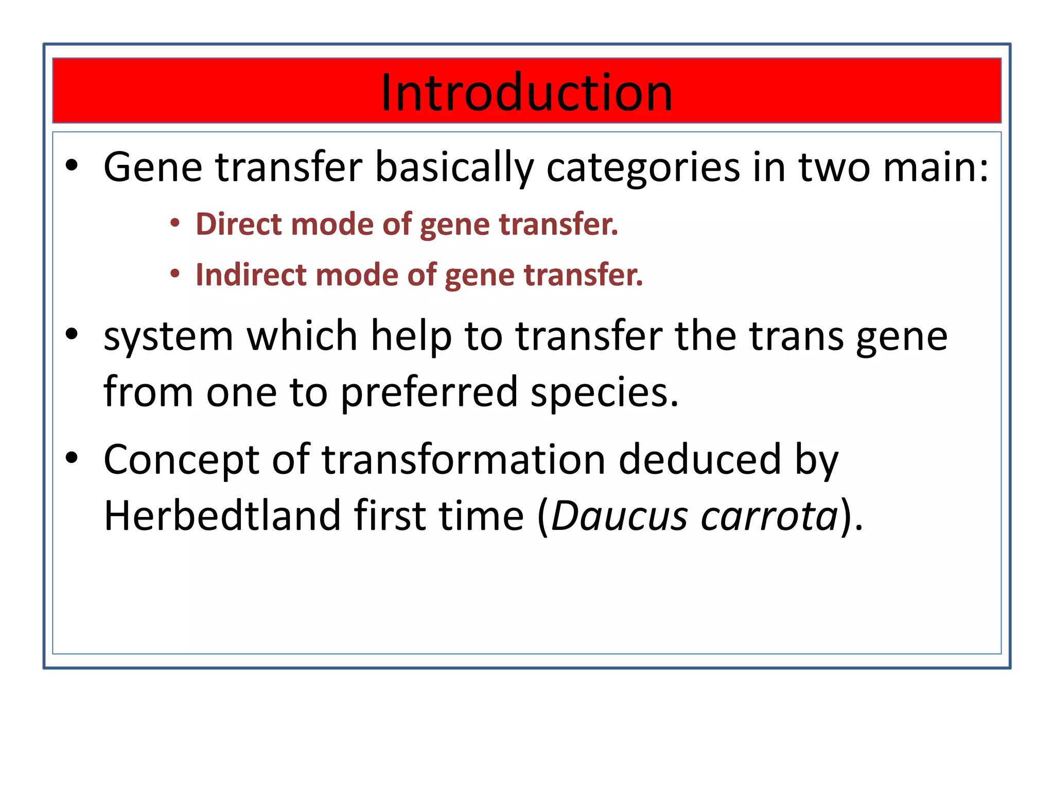 Introduction
• Gene transfer basically categories in two main:
• Direct mode of gene transfer.
• Indirect mode of gene transfer.
• system which help to transfer the trans gene
from one to preferred species.
• Concept of transformation deduced by
Herbedtland first time (Daucus carrota).
 