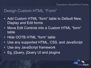 • Add Custom HTML “form” table to Default New,
Display and Edit forms
• Move Edit Controls into a Custom HTML “form”
table
• Hide OOTB HTML “form” table
• Use any supported HTML, CSS, and JavaScript
• Use any JavaScript framework
• Eg, jQuery, jQuery UI and plugins
Design Custom HTML “Form”
Transform SharePoint Forms
 