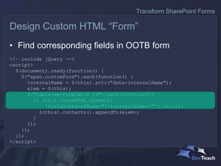 • Find corresponding fields in OOTB form
<!– include jQuery -->
<script>
$(document).ready(function() {
$("span.customForm").each(function() {
internalName = $(this).attr("data-internalName");
elem = $(this);
$("table.ms-formtable td").each(function(){
if (this.innerHTML.indexOf(
'FieldInternalName="'+internalName+'"') != -1){
$(this).contents().appendTo(elem);
}
});
});
});
</script>
Design Custom HTML “Form”
Transform SharePoint Forms
 