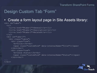 • Create a form layout page in Site Assets library:
<div id="tabs">
<ul>
<li><a href="#tabs-1">General</a></li>
<li><a href="#tabs-2">Description</a></li>
<li><a href="#tabs-3">Related</a></li>
</ul>
<div id="tabs-1">
<div class="table">
<div class="row">
<b>Title:</b><br>
<span class="customForm" data-internalName="Title"></span>
</div><br/>
<div class="row">
<b>Issue Status:</b><br>
<span class="customForm" data-internalName="Status"></span>
</div><br/>
...
</div>
Design Custom Tab “Form”
Transform SharePoint Forms
 