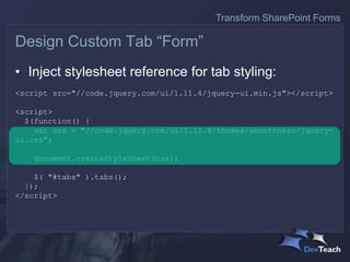 • Inject stylesheet reference for tab styling:
<script src="//code.jquery.com/ui/1.11.4/jquery-ui.min.js"></script>
<script>
$(function() {
var css = "//code.jquery.com/ui/1.11.4/themes/smoothness/jquery-
ui.css";
document.createStyleSheet(css);
$( "#tabs" ).tabs();
});
</script>
Design Custom Tab “Form”
Transform SharePoint Forms
 