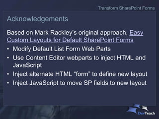 Based on Mark Rackley’s original approach, Easy
Custom Layouts for Default SharePoint Forms
• Modify Default List Form Web Parts
• Use Content Editor webparts to inject HTML and
JavaScript
• Inject alternate HTML “form” to define new layout
• Inject JavaScript to move SP fields to new layout
Acknowledgements
Transform SharePoint Forms
 