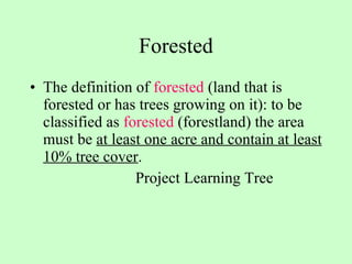 Forested The definition of  forested  (land that is forested or has trees growing on it): to be classified as  forested  (forestland) the area must be  at least one acre and contain at least 10% tree cover .  Project Learning Tree 