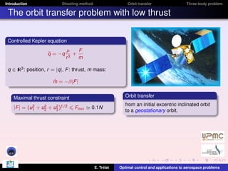 Introduction

Shooting method

Orbit transfer

Three-body problem

The orbit transfer problem with low thrust
Controlled Kepler equation
¨
q = −q

µ
F
+
r3
m

q ∈ I 3 : position, r = |q|, F : thrust, m mass:
R
˙
m = −β|F |
Orbit transfer

Maximal thrust constraint
2
2
2
|F | = (u1 + u2 + u3 )1/2

Fmax

0.1N

E. Trélat

from an initial excentric inclinated orbit
to a geostationary orbit.

Optimal control and applications to aerospace problems

 