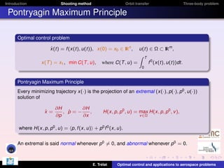 Introduction

Shooting method

Orbit transfer

Three-body problem

Pontryagin Maximum Principle
Optimal control problem
˙
x(t) = f (x(t), u(t)), x(0) = x0 ∈ I n ,
R
x(T ) = x1 , min C(T , u),

u(t) ∈ Ω ⊂ I m ,
R
Z T
where C(T , u) =
f 0 (x(t), u(t))dt.
0

Pontryagin Maximum Principle
Every minimizing trajectory x(·) is the projection of an extremal (x(·), p(·), p0 , u(·))
solution of
˙
x=

∂H
∂H
˙
, p=−
,
∂p
∂x

H(x, p, p0 , u) = max H(x, p, p0 , v ),
v ∈Ω

where H(x, p, p0 , u) = p, f (x, u) + p0 f 0 (x, u).
An extremal is said normal whenever p0 = 0, and abnormal whenever p0 = 0.

E. Trélat

Optimal control and applications to aerospace problems

 
