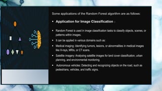 Some applications of the Random Forest algorithm are as follows:
 Application for Image Classification :
-
 Random Forest is used in image classification tasks to classify objects, scenes, or
patterns within images.
 It can be applied in various domains such as:
 Medical imaging: Identifying tumors, lesions, or abnormalities in medical images
like X-rays, MRIs, or CT scans.
 Satellite imagery: Analysing satellite images for land cover classification, urban
planning, and environmental monitoring.
 Autonomous vehicles: Detecting and recognizing objects on the road, such as
pedestrians, vehicles, and traffic signs.
 