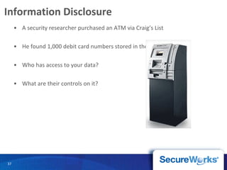 Information Disclosure A security researcher purchased an ATM via Craig’s List He found 1,000 debit card numbers stored in the machine Who has access to your data? What are their controls on it? 