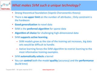 What makes SVM such a unique technology?
         • Strong theoretical foundation (Vapnik-Chervonenkis theory)
         • There is no upper limit on the number of attributes ; Only constraint is
           the hardware
         • Good generalization to novel data
         • SVM is the preferred algorithm for sparse data
         • Algorithm of choice for challenging high-dimensional data
         • SVM supports active learning.
               – SVM models grow as the size of the training set increases, big data
                 sets would be difficult to handle.
               – Aative learning forces the SVM algorithm to restrict learning to the
                 most informative training examples.
         • SVM automatically selects a kernel
         • You can control both the model quality (accuracy) and the performance
           (build time)

Treparel KMX – All rights reserved 2012   www.treparel.com                        17
 