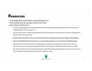 Resources
• LeadingAgile Blog and Newsletter: http://leadingagile.com
• Personal Blog: http://devinhedge.com (Not much there.)
• Books, Blogs and Downloads…
• Kim, Gene; George Spafford; Kevin Behr (2005-06-15). The Visible Ops Handbook: Implementing ITIL in 4 Practical and
Auditable Steps. IT Process Institute, Inc..
• Kim, Gene; Behr, Kevin ; Spafford, George (2013-01-10). The Phoenix Project: A Novel About IT, DevOps, and Helping Your
Business Win. IT Revolution Press.
• Kniberg, Henrik (2011-12-14). Lean from the Trenches: Managing Large-Scale Projects with Kanban.
• Morris, Kief (2016-06-09). Infrastructure as Code: Managing Servers in the Cloud. O'Reilly Media.
• Gene Kim and the IT Revolution Team, The IT Revolution DevOps Guide Selected Resources to Start Your Journey.
http://itrevolution.com/wp-content/uploads/2016/06/itrev-devops-guide-5-2015.pdf Accessed on December 1, 2016.
• Kim, Gene; The Three Ways: The Principles Underpinning DevOps. IT Revolution blog. http://itrevolution.com/the-three-
ways-principles-underpinning-devops/ Accessed on December 1, 2016.
44
 