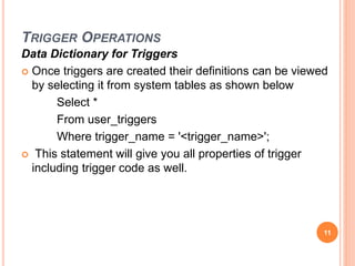 TRIGGER OPERATIONS
Data Dictionary for Triggers
 Once triggers are created their definitions can be viewed
by selecting it from system tables as shown below
Select *
From user_triggers
Where trigger_name = '<trigger_name>';
 This statement will give you all properties of trigger
including trigger code as well.
11
 