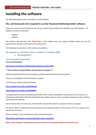 Document Marketing Robot      [TROUBLE SHOOTING + HELP GUIDE]


Installing the software
The following requirements are needed to run the software:

The .net framework 4.0 is required to run the ‘Document Marketing Robot’ software.
If you are running a virtual machine on the mac you need to have hardware id’s enabled in your VM software. The
software is known to work with

    -     VMware
    -     Parallels

The software will not work with ‘Virtual Box’ as the software does not support Hardware Keys and you will
experience the software crashing on start-up due to this.

The following is required to run the software on windows.

On windows xp / Windows Vista / windows 7 / windows 2008
              a. .net framework 4.0

.net Framework downloads:
ms.net 4.0 framework

http://www.microsoft.com/download/en/details.aspx?id=17851

** Errors whilst running? Possible .net framework corruption **

If the framework files have been corrupted by another application they need to be fixed...

First try a re-installation of the frameworks as above...

If this fails you need to read the following:

http://support.microsoft.com/kb/306160

http://support.microsoft.com/kb/908077

If you getting errors such as the following that refer to the ‘system.management’ libraries you have a corrupt .net
framework install and this MUST be fixed before the software will run. This is a problem corruption on your machine
and not with the software.

Use the above links to fix this issue, if this fails then contact Microsoft for a solution to fix the corruption.

You may be able to re-apply the last service pack for your operating system to fix the issue. This isn’t a support issue
that we can fix for you.

Note on windows 7 you can follow the repair tutorial found here:

http://www.sevenforums.com/tutorials/3413-repair-install.html

NOTE: under windows 7 and windows vista you need to be running the software as the admin user.

                                                                                                                           2
 