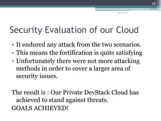 Security Evaluation of our Cloud
• It endured any attack from the two scenarios.
• This means the fortification is quite satisfying
• Unfortunately there were not more attacking
methods in order to cover a larger area of
security issues.
The result is : Our Private DevStack Cloud has
achieved to stand against threats.
GOALS ACHIEVED!
05/07/2016
16
 