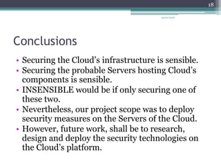 Conclusions
• Securing the Cloud’s infrastructure is sensible.
• Securing the probable Servers hosting Cloud’s
components is sensible.
• INSENSIBLE would be if only securing one of
these two.
• Nevertheless, our project scope was to deploy
security measures on the Servers of the Cloud.
• However, future work, shall be to research,
design and deploy the security technologies on
the Cloud’s platform.
05/07/2016
18
 