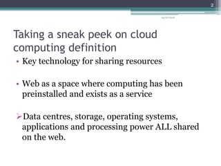Taking a sneak peek on cloud
computing definition
• Key technology for sharing resources
• Web as a space where computing has been
preinstalled and exists as a service
Data centres, storage, operating systems,
applications and processing power ALL shared
on the web.
05/07/2016
2
 