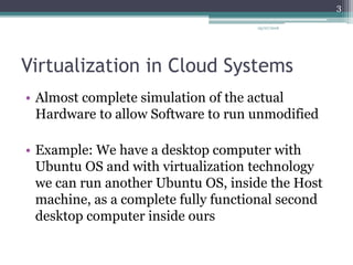 Virtualization in Cloud Systems
• Almost complete simulation of the actual
Hardware to allow Software to run unmodified
• Example: We have a desktop computer with
Ubuntu OS and with virtualization technology
we can run another Ubuntu OS, inside the Host
machine, as a complete fully functional second
desktop computer inside ours
05/07/2016
3
 