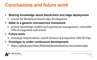 Conclusions and future work
▪ Sharing knowledge about blockchain and edge deployment
▪ crucial for blockchain-based edge development
▪ GIAU is a generic microservice framework
▪ generic knowledge models and experiment management, extensible
APIs for ingestion and search
▪ Future work
▪ prototype improvement, search features & integration with DevOps
▪ Prototype is under continuous development:
▪ https://github.com/rdsea/blockchainbenmarkservice/tree/master/giau
5th IEEE CIC 2019, Los Angeles, USA
24
1/10/2020
 