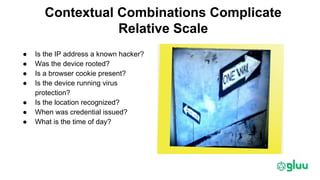 Contextual Combinations Complicate
Relative Scale
● Is the IP address a known hacker?
● Was the device rooted?
● Is a browser cookie present?
● Is the device running virus
protection?
● Is the location recognized?
● When was credential issued?
● What is the time of day?
 
