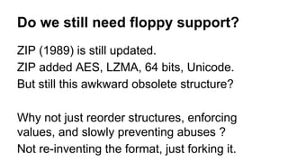 ZIP (1989) is still updated.
ZIP added AES, LZMA, 64 bits, Unicode.
But still this awkward obsolete structure?
Why not just reorder structures, enforcing
values, and slowly preventing abuses ?
Not re-inventing the format, just forking it.
Do we still need floppy support?
 