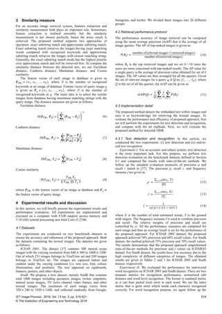 3 Similarity measure
For an accurate image retrieval system, features extraction and
similarity measurement both plays an important role. Sometimes,
feature extraction is realised smoothly but the similarity
measurement is not chosen perfectly, hence the noisy result is
achieved. The proposed method supports two approaches of
operation: exact substring match and approximate substring match.
Exact substring match retrieves the images having exact matching
words compared with recognised keywords and approximate
substring match retrieves the images with closest matching string.
Generally, the exact substring match mode has the highest priority
over approximate match and will be retrieved first. To compute the
similarity distance between the detected text, we use Euclidean
distance, Canberra distance, Manhattan distance, and Cosine
similarity.
The feature vector of each image in database is given as
FDBi
= {w1, w2, …, wN}, where N is the number of recognised
keywords in an image of database. Feature vector of query image q
is given as Fq = {w1, w2, …, wN}, where N is the number of
recognised keywords in q. The main idea is to select the similar
images from database having maximum matching strings with the
query image. The distance measures are given as follows.
Euclidean distance
D(FDBi
, Fq) = ∑
i = 1
N
(FDBi
− Fq)2
1/2
(6)
Canberra distance
D(FDBi
, Fq) = ∑
i = 1
N
FDBi
− Fq
FDBi
+ Fq
(7)
Manhattan distance
D(FDBi
, Fq) = ∑
i = 1
N
FDBi
− Fq (8)
Cosine similarity
D(FDBi
, Fq) =
FDBi
Fq
∥ FDBi
∥∥ Fq ∥
(9)
where FDBi
is the feature vector of an image in database and Fq is
the feature vector of query image.
4 Experimental results and discussion
In this section, we will briefly present the experimental results and
performance evaluation. All experiments are implemented and
executed on a computer with 8 GB random access memory and
3.10 GHz central processing unit Intel Core-i5-2100.
4.1 Datasets
The experiments are conducted on two benchmark datasets to
ensure the accuracy and robustness of the proposed approach. Both
the datasets containing the textual images. The datasets are given
as follows:
ICDAR 2003: The dataset [37] contains 500 natural scene
images with the varying resolution from 640 × 480 to 1600 × 1200.
Out of which 251 images belongs to TrialTrain set and 249 images
belongs to TrialTest set. The images are captured indoor and
outdoor under the varying conditions (i.e. text size, font, colour,
illumination, and position). The text appeared on signboards,
banners, posters, and other objects.
Sindh: We propose a new dataset, namely Sindh that contains
total 1000 images including quotation images, twitter snapshots,
natural scene images, TV news channel video frames, and other
textual images. The resolution of each image varies from
320 × 240 to 1920 × 1440, and collected randomly from Google,
Instagram, and twitter. We divided these images into 20 different
groups.
4.2 Retrieval performance protocol
The performance accuracy of image retrieval can be computed
using the mean average precision (mAP) that is the average of all
image queries. The AP of top-ranked images is given as
P(Rk) =
number of(relevant images ∩ retrieved images)
number of(retrieved images)
(10)
where Rk is the top retrieved images and we set k = 10 since the
users are more concerned with top-ranked results. The AP value for
a single query is the average of precision value obtained for set of k
images. The AP values are then averaged for all the queries. Given
the set of relevant images for a query qi ∈ Q as {I1, …, Im}, where
Q is the set of all the queries, the mAP can be given as
mAP(Q) =
1
Q ∑
i = 1
Q
1
m ∑
k = 1
m
P(Rk) (11)
4.3 Implementation detail
The proposed method detects the embedded text within images and
uses it as keywords/tags for retrieving the textual images. To
evaluate the performance and efficiency of proposed approach, first
we will perform the experiments for text detection and recognition,
and compare with the art methods. Next, we will evaluate the
proposed method for detected TBIR.
4.3.1 Text detection and recognition: In this section, we
conducted the two experiments: (i) text detection and (ii) end-to-
end text recognition.
Experiment I: For an accurate and robust system, text detection
is the most important task. For this purpose, we perform text
detection evaluation on the benchmark datasets defined in Section
4.1 and compared the results with state-of-the-art methods. We
follow up the standard evaluation protocols of precision p and
recall r stated in [37]. The precision p, recall r, and frequency
measure f are given as
p′ =
Σre ∈ Em(re, T)
E
(12)
r′ =
Σrt ∈ Tm(rt, E)
T
(13)
f =
1
(α/p′) + ((1 − α)/r′)
(14)
where E is the number of total estimated words, T is the ground
truth targets. The frequency measure f is used to combine precision
and recall. The relative weights of precision and recall are
controlled by α. All the performance measures are computed for
each image and then an average result is set for the performance of
the proposed approach. For ICDAR 2003 dataset, the proposed
approach achieved 74% precision and 68% recall values. For Sindh
dataset, the method achieved 75% precision and 70% recall values.
The results demonstrate that the proposed approach outperformed
state-of-the-art methods for precision and f values on ICDAR'03
dataset. For Sindh dataset, the results have low accuracy due to the
high complexity of different categories of images. The obtained
results are given in Tables 2 and 3 for ICDAR 2003 and Sindh
dataset, respectively.
Experiment II: We evaluated the performance for end-to-end
word recognition on ICDAR 2003 and Sindh dataset. There are two
measure metrics for recognition performance: normalised edit
distance and word level recognition. The former is outdated metric
as it can bear partial local error in each word. We use the latter
metric that is quite strict which needs each character recognised
correctly. For word recognition purpose, we again follow up the
IET Image Process., 2019, Vol. 13 Iss. 3, pp. 515-521
© The Institution of Engineering and Technology 2018
519
 