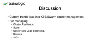 Discussion
• Current trends lead into K8S/Swarm cluster management.
• For managing:
• Cluster Resilience.
• Scale.
• Server-side Load Balancing.
• Secrets.
• Jobs.
 