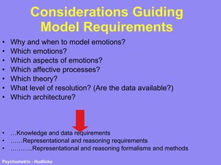 Considerations Guiding Model Requirements Why and when to model emotions? Which emotions? Which aspects of emotions? Which affective processes? Which theory? What level of resolution? (Are the data available?) Which architecture?  … Knowledge and data requirements …… Representational and reasoning requirements ……… ..Representational and reasoning formalisms and methods 