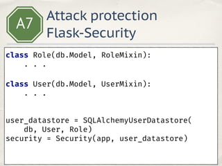 A7
class Role(db.Model, RoleMixin): 
. . .
 
class User(db.Model, UserMixin):
. . .
 
user_datastore = SQLAlchemyUserDatastore(
db, User, Role) 
security = Security(app, user_datastore) 
 
Attack protection
Flask-Security
 
