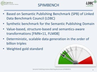 Semantic Publishing Instance Matching Benchmark (SPIMBENCH) 4
SPIMBENCH
• Based on Semantic Publishing Benchmark (SPB) of Linked
Data Benchmark Council (LDBC)
• Synthetic benchmark for the Semantic Publishing Domain
• Value-based, structure-based and semantics-aware
transformations [FMN+11, FLM08]
• Deterministic, scalable data generation in the order of
billion triples
• Weighted gold standard
 