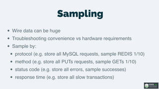 Sampling
• Wire data can be huge
• Troubleshooting convenience vs hardware requirements
• Sample by:
• protocol (e.g. store all MySQL requests, sample REDIS 1/10)
• method (e.g. store all PUTs requests, sample GETs 1/10)
• status code (e.g. store all errors, sample successes)
• response time (e.g. store all slow transactions)
 