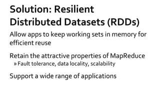 Solution: Resilient
Distributed Datasets (RDDs)
Allow apps to keep working sets in memory for
efficient reuse
Retain the attractive properties of MapReduce
»Fault tolerance, data locality, scalability
Support a wide range of applications
 