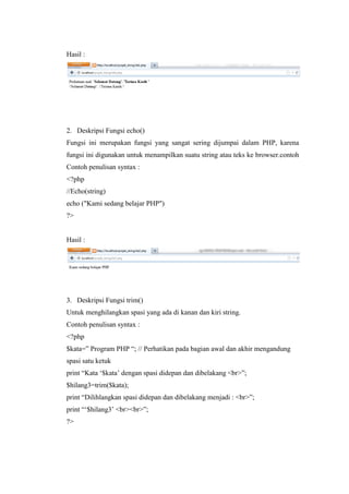 Hasil :
2. Deskripsi Fungsi echo()
Fungsi ini merupakan fungsi yang sangat sering dijumpai dalam PHP, karena
fungsi ini digunakan untuk menampilkan suatu string atau teks ke browser.contoh
Contoh penulisan syntax :
<?php
//Echo(string)
echo ("Kami sedang belajar PHP")
?>
Hasil :
3. Deskripsi Fungsi trim()
Untuk menghilangkan spasi yang ada di kanan dan kiri string.
Contoh penulisan syntax :
<?php
$kata=” Program PHP “; // Perhatikan pada bagian awal dan akhir mengandung
spasi satu ketuk
print “Kata ‘$kata’ dengan spasi didepan dan dibelakang <br>”;
$hilang3=trim($kata);
print “Dilihlangkan spasi didepan dan dibelakang menjadi : <br>”;
print “‘$hilang3’ <br><br>”;
?>
 