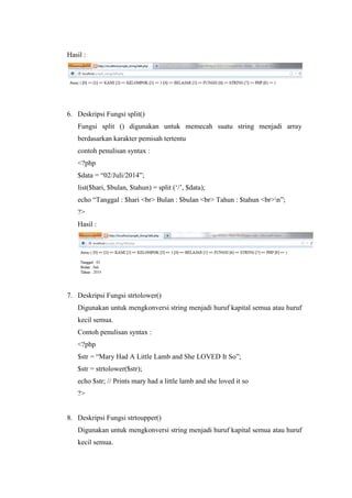 Hasil :
6. Deskripsi Fungsi split()
Fungsi split () digunakan untuk memecah suatu string menjadi array
berdasarkan karakter pemisah tertentu
contoh penulisan syntax :
<?php
$data = “02/Juli/2014”;
list($hari, $bulan, $tahun) = split (‘/’, $data);
echo “Tanggal : $hari <br> Bulan : $bulan <br> Tahun : $tahun <br>n”;
?>
Hasil :
7. Deskripsi Fungsi strtolower()
Digunakan untuk mengkonversi string menjadi huruf kapital semua atau huruf
kecil semua.
Contoh penulisan syntax :
<?php
$str = “Mary Had A Little Lamb and She LOVED It So”;
$str = strtolower($str);
echo $str; // Prints mary had a little lamb and she loved it so
?>
8. Deskripsi Fungsi strtoupper()
Digunakan untuk mengkonversi string menjadi huruf kapital semua atau huruf
kecil semua.
 