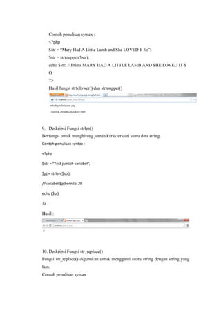 Contoh penulisan syntax :
<?php
$str = “Mary Had A Little Lamb and She LOVED It So”;
$str = strtoupper($str);
echo $str; // Prints MARY HAD A LITTLE LAMB AND SHE LOVED IT S
O
?>
Hasil fungsi strtolower() dan strtoupper()
9. Deskripsi Fungsi strlen()
Berfungsi untuk menghitung jumah karakter dari suatu data string.
Contoh penulisan syntax :
<?php
$str = “Test jumlah variabel”;
$pj = strlen($str);
//variabel $pjbernilai 20
echo ($pj)
?>
Hasil :
10. Deskripsi Fungsi str_replace()
Fungsi str_replace() digunakan untuk mengganti suatu string dengan string yang
lain.
Contoh penulisan syntax :
 