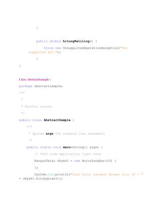 }
public double hitungKeliling() {
throw new UnsupportedOperationException("Not
supported yet.");
}
}
Class AbstractSample :
package abstractsample;
/**
*
* @author azuura
*/
public class AbstractSample {
/**
* @param args the command line arguments
*/
public static void main(String[] args) {
// TODO code application logic here
BangunDatar obyek1 = new BujurSangkar(10) {
};
System.out.println("Luas bujur sangkar dengan sisi 10 = "
+ obyek1.hitungLuas());
 