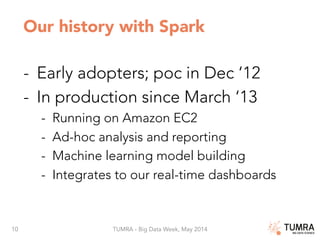 10 TUMRA - Big Data Week, May 2014
Our history with Spark
-  Early adopters; poc in Dec ‘12
-  In production since March ‘13
-  Running on Amazon EC2
-  Ad-hoc analysis and reporting
-  Machine learning model building
-  Integrates to our real-time dashboards

 